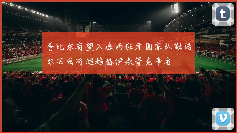 普比尔有望入选西班牙国家队勒诺尔芒或将超越赫伊森等竞争者