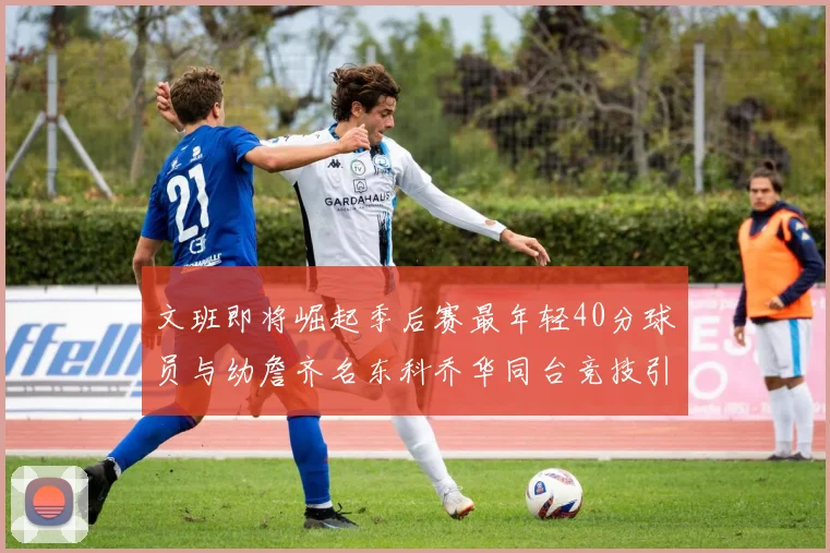 文班即将崛起季后赛最年轻40分球员与幼詹齐名东科乔华同台竞技引关注