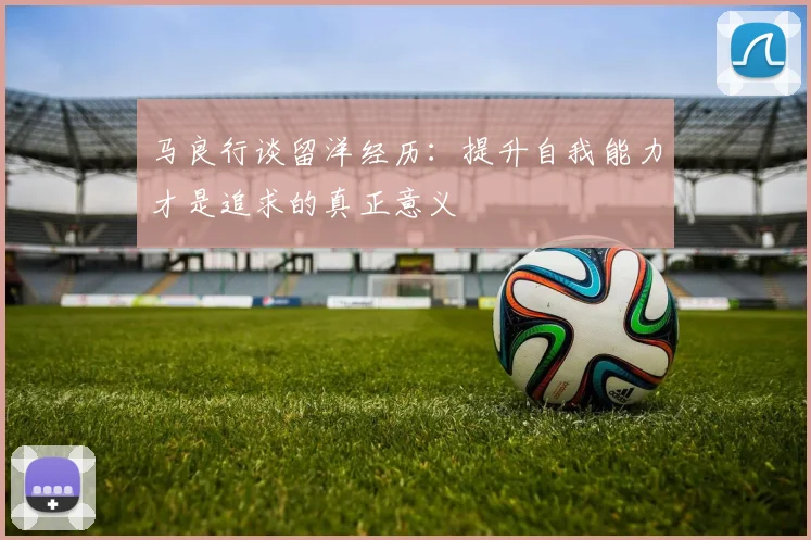 马良行谈留洋经历：提升自我能力才是追求的真正意义