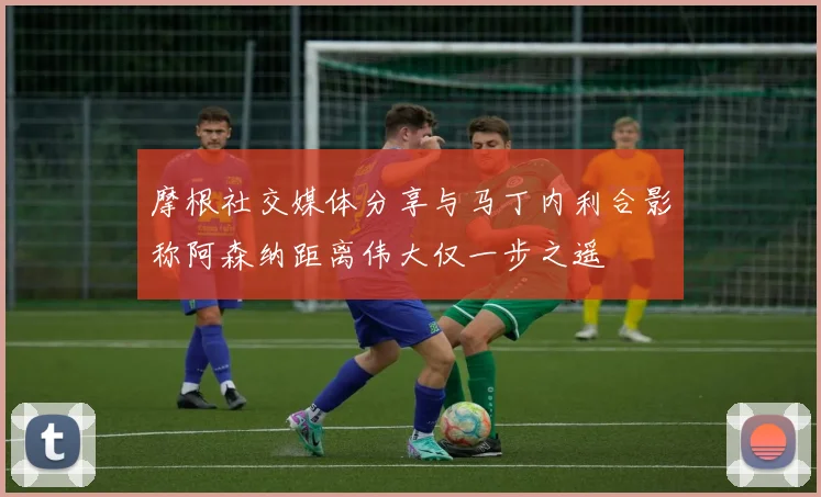摩根社交媒体分享与马丁内利合影称阿森纳距离伟大仅一步之遥