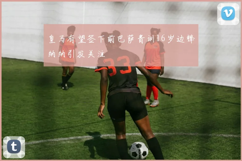 皇马有望签下前巴萨青训16岁边锋纳纳引发关注