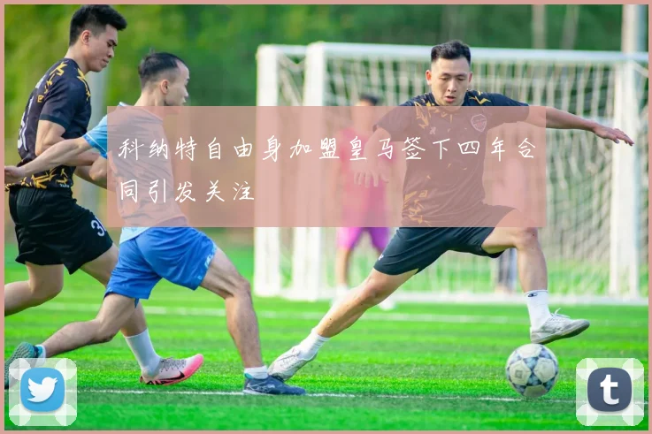 科纳特自由身加盟皇马签下四年合同引发关注