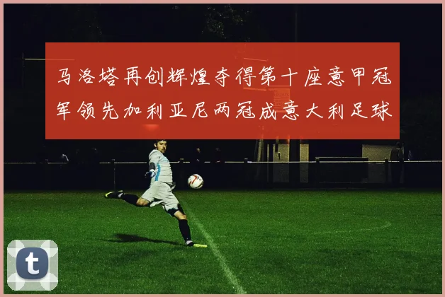 马洛塔再创辉煌夺得第十座意甲冠军领先加利亚尼两冠成意大利足球传奇