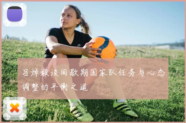 吕焯毅谈间歇期国家队任务与心态调整的平衡之道