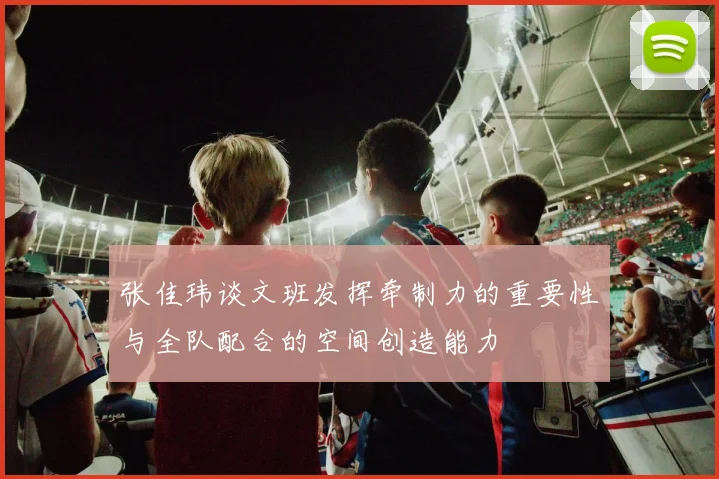 张佳玮谈文班发挥牵制力的重要性与全队配合的空间创造能力