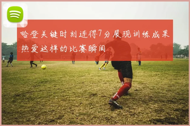 哈登关键时刻连得7分展现训练成果热爱这样的比赛瞬间